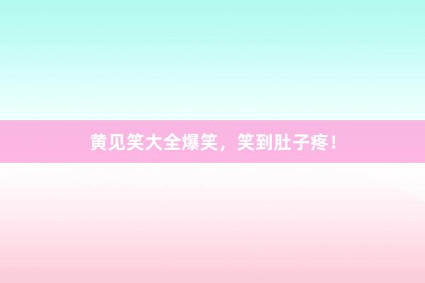 黄见笑大全爆笑,笑到肚子疼!