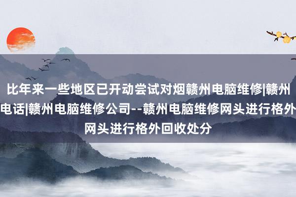 比年来一些地区已开动尝试对烟赣州电脑维修|赣州电脑维修电话|赣州电脑维修公司--赣州电脑维修网头进行格外回收处分